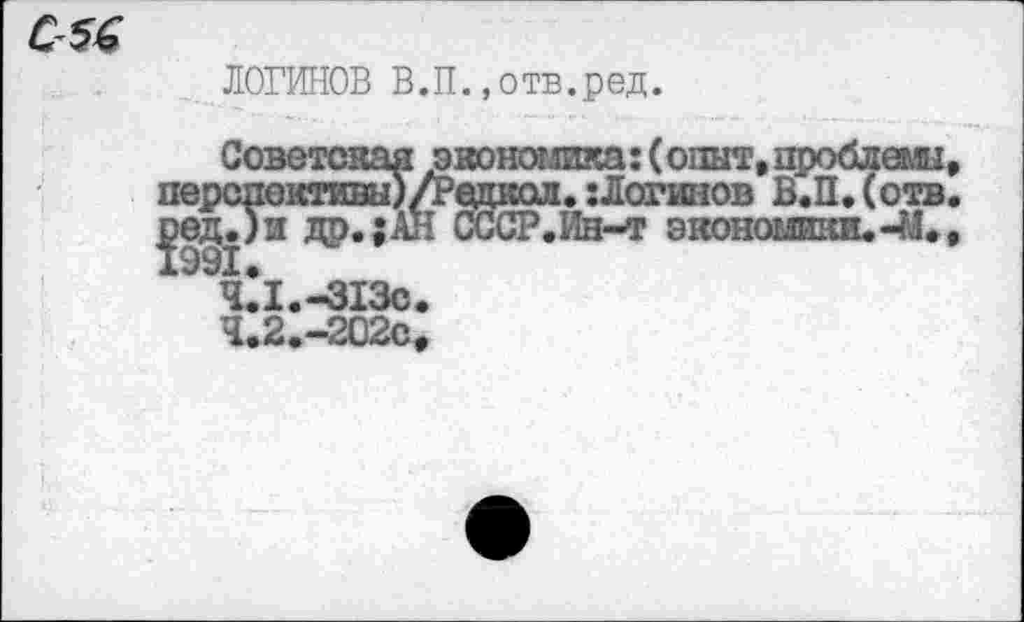 ﻿
ЛОГИНОВ В.П.,отв.ред.
Советская эконот.шка: (опыт, цроблеглп перспективы)/Редкол. :Логинов В.П. (отв ред.)и др.;АН СССР.Ин-т экономики.-41.
4.1.	-313с
4.2.	-202С